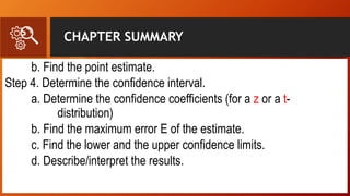 CHAPTER SUMMARY
b. Find the point estimate.
Step 4. Determine the confidence interval.
a. Determine the confidence coefficients (for a z or a t-
distribution)
b. Find the maximum error E of the estimate.
c. Find the lower and the upper confidence limits.
d. Describe/interpret the results.
 