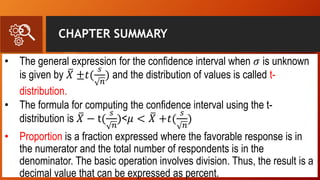 CHAPTER SUMMARY
• The general expression for the confidence interval when 𝜎 is unknown
is given by 𝑋 ±𝑡(
𝑠
𝑛
) and the distribution of values is called t-
distribution.
• The formula for computing the confidence interval using the t-
distribution is 𝑋 − t(
𝑠
𝑛
)<𝜇 < 𝑋 +𝑡(
𝑠
𝑛
)
• Proportion is a fraction expressed where the favorable response is in
the numerator and the total number of respondents is in the
denominator. The basic operation involves division. Thus, the result is a
decimal value that can be expressed as percent.
 