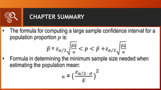 CHAPTER SUMMARY
• The formula for computing a large sample confidence interval for a
population proportion 𝑝 is:
𝑝 = 𝑧 𝑎 2
𝑝 𝑞
𝑛
< 𝑝 < 𝑝 +𝑧 𝑎 2
𝑝 𝑞
𝑛
• Formula in determining the minimum sample size needed when
estimating the population mean:
𝑛 = (
𝑧 𝑎 2 ∙ 𝜎
𝐸
)
2
 