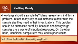 Getting Ready
•How large should a sample be? Many researchers find this a
problem. In fact, many rely on old methods to determine the
sample size they need in their investigations. This problem
should be addressed carefully because needlessly large
samples are a waste of important resources. On the other
hand, insufficient sample size may lead to poor results.
Task: Derive the formula in determining sample size.
 