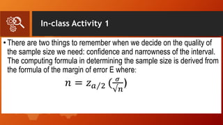 In-class Activity 1
•There are two things to remember when we decide on the quality of
the sample size we need: confidence and narrowness of the interval.
The computing formula in determining the sample size is derived from
the formula of the margin of error E where:
𝑛 = 𝑧 𝑎 2 ( 𝜎
√𝑛
)
 