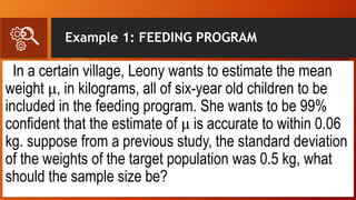 Example 1: FEEDING PROGRAM
In a certain village, Leony wants to estimate the mean
weight μ, in kilograms, all of six-year old children to be
included in the feeding program. She wants to be 99%
confident that the estimate of μ is accurate to within 0.06
kg. suppose from a previous study, the standard deviation
of the weights of the target population was 0.5 kg, what
should the sample size be?
 