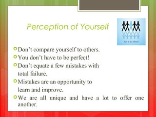 Perception of Yourself
Don’t compare yourself to others.
You don’t have to be perfect!
Don’t equate a few mistakes with
total failure.
Mistakes are an opportunity to
learn and improve.
We are all unique and have a lot to offer one
another.
 