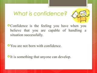 What is confidence?
Confidence is the feeling you have when you
believe that you are capable of handling a
situation successfully.
You are not born with confidence.
It is something that anyone can develop.
 