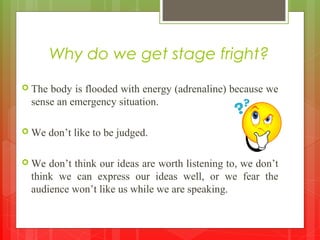 Why do we get stage fright?
 The body is flooded with energy (adrenaline) because we
sense an emergency situation.
 We don’t like to be judged.
 We don’t think our ideas are worth listening to, we don’t
think we can express our ideas well, or we fear the
audience won’t like us while we are speaking.
 