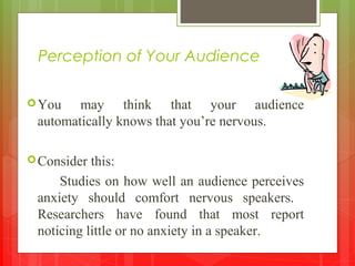 Perception of Your Audience
You may think that your audience
automatically knows that you’re nervous.
Consider this:
Studies on how well an audience perceives
anxiety should comfort nervous speakers.
Researchers have found that most report
noticing little or no anxiety in a speaker.
 
