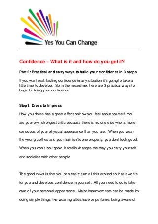 Confidence – What is it and how do you get it?
Part 2: Practical and easy ways to build your confidence in 3 steps
If you want real, lasting confidence in any situation it’s going to take a
little time to develop. So in the meantime, here are 3 practical ways to
begin building your confidence.
Step1: Dress to Impress
How you dress has a great affect on how you feel about yourself. You
are your own strongest critic because there is no one else who is more
conscious of your physical appearance than you are. When you wear
the wrong clothes and your hair isn’t done properly, you don’t look good.
When you don’t look good, it totally changes the way you carry yourself
and socialise with other people.
The good news is that you can easily turn all this around so that it works
for you and develops confidence in yourself. All you need to do is take
care of your personal appearance. Major improvements can be made by
doing simple things like wearing aftershave or perfume, being aware of
 