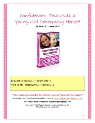 Cover Page
Confidences: Talks with a
Young Girl Concerning Herself
By Edith B. Lowry, M.D.
Brought to you by: {--YourName--}
Visit us at: http://www.{--YourURL--}
**You must be connected to the internet to use all features of this ebook.**
Compiled and distributed by Niki Rodino of http://www.tripublishing.com
L Tabula Rasa Interactive Publishing Company©
L
Copyright©
2006 Tabula Rasa Interactive Publishing Co.
All rights reserved worldwide.
1
 