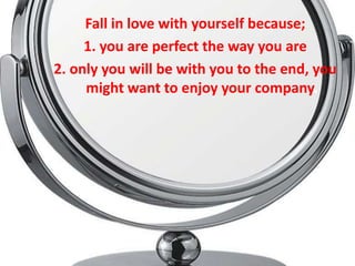 Fall in love with yourself because;
     1. you are perfect the way you are
2. only you will be with you to the end, you
     might want to enjoy your company.
 