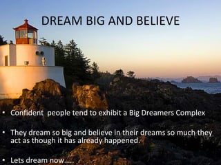 DREAM BIG AND BELIEVE




• Confident people tend to exhibit a Big Dreamers Complex

• They dream so big and believe in their dreams so much they
  act as though it has already happened.

• Lets dream now…..
 