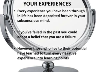 YOUR EXPERIENCES
• Every experience you have been through
  in life has been deposited forever in your
  subconscious mind.

• If you’ve failed in the past you could
  adopt a belief that you are a failure

• However those who live to their potential
  have learned to turn every negative
  experience into learning points
 