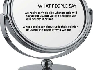 WHAT PEOPLE SAY
    we really can’t decide what people will
     say about us, but we can decide if we
     will believe it or not.

What people say about us is their opinion
 of us not the Truth of who we are

.
 
