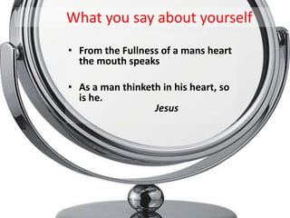 What you say about yourself
• From the Fullness of a mans heart
  the mouth speaks

• As a man thinketh in his heart, so
  is he.
                  Jesus
 