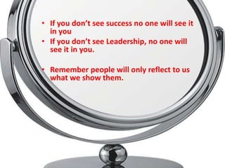 • If you don’t see success no one will see it
  in you
• If you don’t see Leadership, no one will
  see it in you.

• Remember people will only reflect to us
  what we show them.
 
