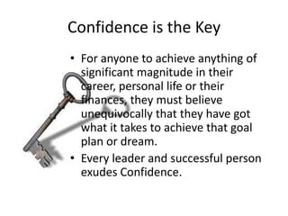 Confidence is the Key
• For anyone to achieve anything of
  significant magnitude in their
  career, personal life or their
  finances, they must believe
  unequivocally that they have got
  what it takes to achieve that goal
  plan or dream.
• Every leader and successful person
  exudes Confidence.
 