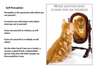 Self Perception
Perception is the spectacles with which you
see yourself .

In essence you will project onto others
what you see in yourself,

If you see yourself as a failure, so will
others

If you see yourself as a nobody so will
others.

On the other hand if you see a Leader, a
success, a good friend, a dependable
person only then will other people see
these qualities in you.
 