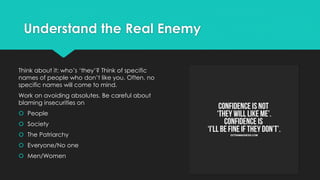 Understand the Real Enemy
Think about it: who’s ‘they’? Think of specific
names of people who don’t like you. Often, no
specific names will come to mind.
Work on avoiding absolutes. Be careful about
blaming insecurities on
 People
 Society
 The Patriarchy
 Everyone/No one
 Men/Women
 