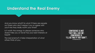 Understand the Real Enemy
And you know what? So what if there are people
out there who don't respect you or agree with
you? Are they really worth your time?
Is it worth the energy to please someone who
doesn't like you or never has your best interests at
heart?
The real enemy? A false interpretation of what
others think of you.
 