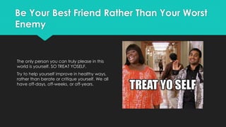 Be Your Best Friend Rather Than Your Worst
Enemy
The only person you can truly please in this
world is yourself. SO TREAT YOSELF.
Try to help yourself improve in healthy ways,
rather than berate or critique yourself. We all
have off-days, off-weeks, or off-years.
 