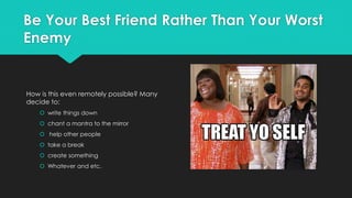 Be Your Best Friend Rather Than Your Worst
Enemy
How is this even remotely possible? Many
decide to:
 write things down
 chant a mantra to the mirror
 help other people
 take a break
 create something
 Whatever and etc.
 