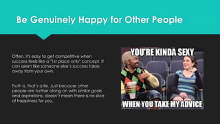 Be Genuinely Happy for Other People
Often, it's easy to get competitive when
success feels like a "1st place only" concept. It
can seem like someone else’s success takes
away from your own.
Truth is, that’s a lie. Just because other
people are further along on with similar goals
and aspirations, doesn’t mean there is no slice
of happiness for you.
 
