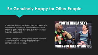Be Genuinely Happy for Other People
Celebrate with others when they succeed! We
don't know how much time and effort it took
them to get where they are, but they worked
hard be successful.
You’re being mature by giving respect where
it’s due and not feeling threatened by
someone else’s success.
 