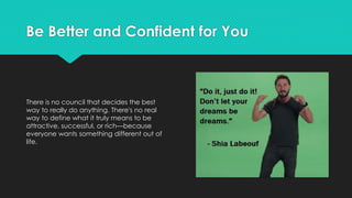 Be Better and Confident for You
There is no council that decides the best
way to really do anything. There's no real
way to define what it truly means to be
attractive, successful, or rich—because
everyone wants something different out of
life.
 
