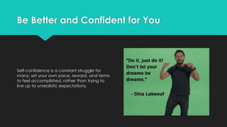 Be Better and Confident for You
Self-confidence is a constant struggle for
many; set your own pace, reward, and terms
to feel accomplished, rather than trying to
live up to unrealistic expectations.
 