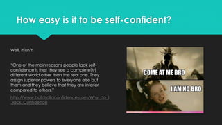 How easy is it to be self-confident?
Well, it isn’t.
“One of the main reasons people lack self-
confidence is that they see a complete[ly]
different world other than the real one. They
assign superior powers to everyone else but
them and they believe that they are inferior
compared to others.”
http://www.buildsolidconfidence.com/Why_do_I
_lack_Confidence
 