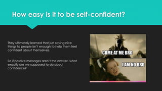 How easy is it to be self-confident?
They ultimately learned that just saying nice
things to people isn’t enough to help them feel
confident about themselves.
So if positive messages aren’t the answer, what
exactly are we supposed to do about
confidence?
 