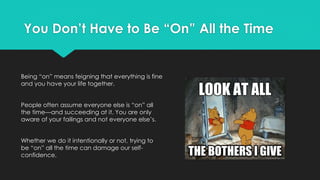 You Don’t Have to Be “On” All the Time
Being “on” means feigning that everything is fine
and you have your life together.
People often assume everyone else is “on” all
the time—and succeeding at it. You are only
aware of your failings and not everyone else’s.
Whether we do it intentionally or not, trying to
be “on” all the time can damage our self-
confidence.
 
