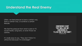 Understand the Real Enemy
Often, we feel pressure to look a certain way,
think a certain way, or achieve a certain
lifestyle.
We feel the pressure from what is said on TV,
social media, song lyrics, or even those we
admire.
It’s really easy to say, “They don’t think I’m
attractive because I’m overweight.”
 