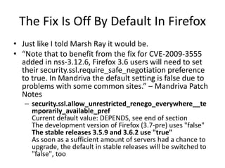 The Fix Is Off By Default In Firefox
• Just like I told Marsh Ray it would be.
• “Note that to benefit from the fix for CVE-2009-3555
added in nss-3.12.6, Firefox 3.6 users will need to set
their security.ssl.require_safe_negotiation preference
to true. In Mandriva the default setting is false due to
problems with some common sites.” – Mandriva Patch
Notes
– security.ssl.allow_unrestricted_renego_everywhere__te
mporarily_available_pref
Current default value: DEPENDS, see end of section
The development version of Firefox (3.7-pre) uses "false"
The stable releases 3.5.9 and 3.6.2 use "true"
As soon as a sufficient amount of servers had a chance to
upgrade, the default in stable releases will be switched to
"false", too
 