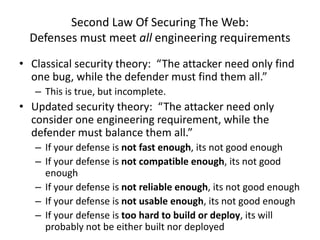 Second Law Of Securing The Web:
Defenses must meet all engineering requirements
• Classical security theory: “The attacker need only find
one bug, while the defender must find them all.”
– This is true, but incomplete.
• Updated security theory: “The attacker need only
consider one engineering requirement, while the
defender must balance them all.”
– If your defense is not fast enough, its not good enough
– If your defense is not compatible enough, its not good
enough
– If your defense is not reliable enough, its not good enough
– If your defense is not usable enough, its not good enough
– If your defense is too hard to build or deploy, its will
probably not be either built nor deployed
 