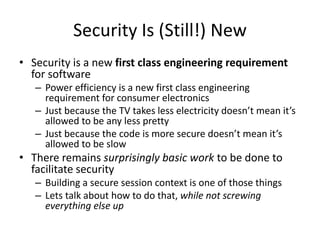 Security Is (Still!) New
• Security is a new first class engineering requirement
for software
– Power efficiency is a new first class engineering
requirement for consumer electronics
– Just because the TV takes less electricity doesn’t mean it’s
allowed to be any less pretty
– Just because the code is more secure doesn’t mean it’s
allowed to be slow
• There remains surprisingly basic work to be done to
facilitate security
– Building a secure session context is one of those things
– Lets talk about how to do that, while not screwing
everything else up
 