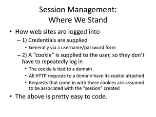 Session Management:
Where We Stand
• How web sites are logged into
– 1) Credentials are supplied
• Generally via a username/password form
– 2) A “cookie” is supplied to the user, so they don’t
have to repeatedly log in
• The cookie is tied to a domain
• All HTTP requests to a domain have its cookie attached
• Requests that come in with these cookies are assumed
to be associated with the “session” created
• The above is pretty easy to code.
 