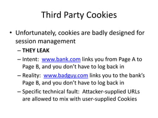 Third Party Cookies
• Unfortunately, cookies are badly designed for
session management
– THEY LEAK
– Intent: www.bank.com links you from Page A to
Page B, and you don’t have to log back in
– Reality: www.badguy.com links you to the bank’s
Page B, and you don’t have to log back in
– Specific technical fault: Attacker-supplied URLs
are allowed to mix with user-supplied Cookies
 