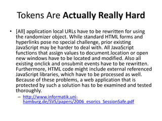 Tokens Are Actually Really Hard
• [All] application local URLs have to be rewritten for using
the randomizer object. While standard HTML forms and
hyperlinks pose no special challenge, prior existing
JavaScript may be harder to deal with. All JavaScript
functions that assign values to document.location or open
new windows have to be located and modified. Also all
existing onclick and onsubmit events have to be rewritten.
Furthermore, HTML code might include external referenced
JavaScript libraries, which have to be processed as well.
Because of these problems, a web application that is
protected by such a solution has to be examined and tested
thoroughly.
– http://www.informatik.uni-
hamburg.de/SVS/papers/2006_esorics_SessionSafe.pdf
 