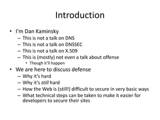 Introduction
• I’m Dan Kaminsky
– This is not a talk on DNS
– This is not a talk on DNSSEC
– This is not a talk on X.509
– This is (mostly) not even a talk about offense
• Though it’ll happen
• We are here to discuss defense
– Why it’s hard
– Why it’s still hard
– How the Web is (still!) difficult to secure in very basic ways
– What technical steps can be taken to make it easier for
developers to secure their sites
 