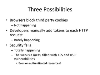 Three Possibilities
• Browsers block third party cookies
– Not happening
• Developers manually add tokens to each HTTP
request
– Barely happening
• Security fails
– Totally happening
– The web is a mess, filled with XSS and XSRF
vulnerabilities
• Even on authenticated resources!
 