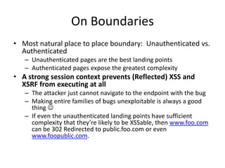 On Boundaries
• Most natural place to place boundary: Unauthenticated vs.
Authenticated
– Unauthenticated pages are the best landing points
– Authenticated pages expose the greatest complexity
• A strong session context prevents (Reflected) XSS and
XSRF from executing at all
– The attacker just cannot navigate to the endpoint with the bug
– Making entire families of bugs unexploitable is always a good
thing 
– If even the unauthenticated landing points have sufficient
complexity that they’re likely to be XSSable, then www.foo.com
can be 302 Redirected to public.foo.com or even
www.foopublic.com.
 