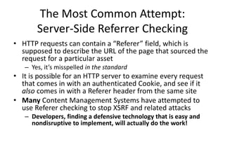 The Most Common Attempt:
Server-Side Referrer Checking
• HTTP requests can contain a “Referer” field, which is
supposed to describe the URL of the page that sourced the
request for a particular asset
– Yes, it’s misspelled in the standard
• It is possible for an HTTP server to examine every request
that comes in with an authenticated Cookie, and see if it
also comes in with a Referer header from the same site
• Many Content Management Systems have attempted to
use Referer checking to stop XSRF and related attacks
– Developers, finding a defensive technology that is easy and
nondisruptive to implement, will actually do the work!
 