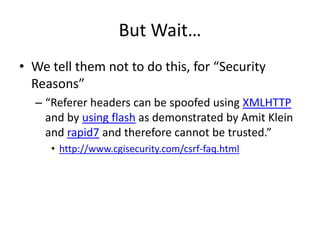 But Wait…
• We tell them not to do this, for “Security
Reasons”
– “Referer headers can be spoofed using XMLHTTP
and by using flash as demonstrated by Amit Klein
and rapid7 and therefore cannot be trusted.”
• http://www.cgisecurity.com/csrf-faq.html
 