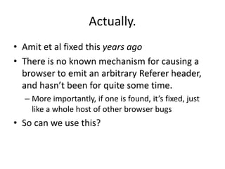 Actually.
• Amit et al fixed this years ago
• There is no known mechanism for causing a
browser to emit an arbitrary Referer header,
and hasn’t been for quite some time.
– More importantly, if one is found, it’s fixed, just
like a whole host of other browser bugs
• So can we use this?
 
