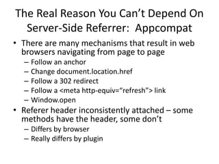 The Real Reason You Can’t Depend On
Server-Side Referrer: Appcompat
• There are many mechanisms that result in web
browsers navigating from page to page
– Follow an anchor
– Change document.location.href
– Follow a 302 redirect
– Follow a <meta http-equiv=“refresh”> link
– Window.open
• Referer header inconsistently attached – some
methods have the header, some don’t
– Differs by browser
– Really differs by plugin
 