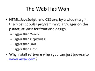 The Web Has Won
• HTML, JavaScript, and CSS are, by a wide margin,
the most popular programming languages on the
planet, at least for front end design
– Bigger than Win32
– Bigger than Objective C
– Bigger than Java
– Bigger than Flash
• Why install software when you can just browse to
www.kayak.com?
 