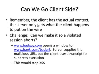 Can We Go Client Side?
• Remember, the client has the actual context,
the server only gets what the client happens
to put on the wire
• Challenge: Can we make it so a violated
session aborts?
– www.badguy.com opens a window to
www.bank.com/badurl. Server supplies the
malicious URL, but the client uses Javascript to
suppress execution
– This would stop XSS
 
