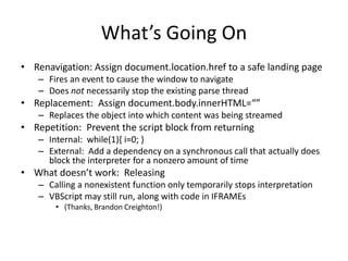 What’s Going On
• Renavigation: Assign document.location.href to a safe landing page
– Fires an event to cause the window to navigate
– Does not necessarily stop the existing parse thread
• Replacement: Assign document.body.innerHTML=“”
– Replaces the object into which content was being streamed
• Repetition: Prevent the script block from returning
– Internal: while(1){ i=0; }
– External: Add a dependency on a synchronous call that actually does
block the interpreter for a nonzero amount of time
• What doesn’t work: Releasing
– Calling a nonexistent function only temporarily stops interpretation
– VBScript may still run, along with code in IFRAMEs
• (Thanks, Brandon Creighton!)
 