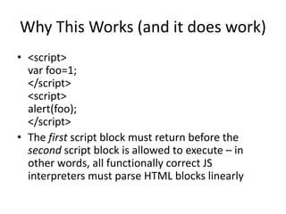 Why This Works (and it does work)
• <script>
var foo=1;
</script>
<script>
alert(foo);
</script>
• The first script block must return before the
second script block is allowed to execute – in
other words, all functionally correct JS
interpreters must parse HTML blocks linearly
 