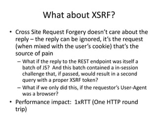 What about XSRF?
• Cross Site Request Forgery doesn’t care about the
reply – the reply can be ignored, it’s the request
(when mixed with the user’s cookie) that’s the
source of pain
– What if the reply to the REST endpoint was itself a
batch of JS? And this batch contained a in-session
challenge that, if passed, would result in a second
query with a proper XSRF token?
– What if we only did this, if the requestor’s User-Agent
was a browser?
• Performance impact: 1xRTT (One HTTP round
trip)
 